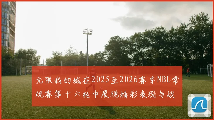 无限我的城在2025至2026赛季NBL常规赛第十六轮中展现精彩表现与战术分析