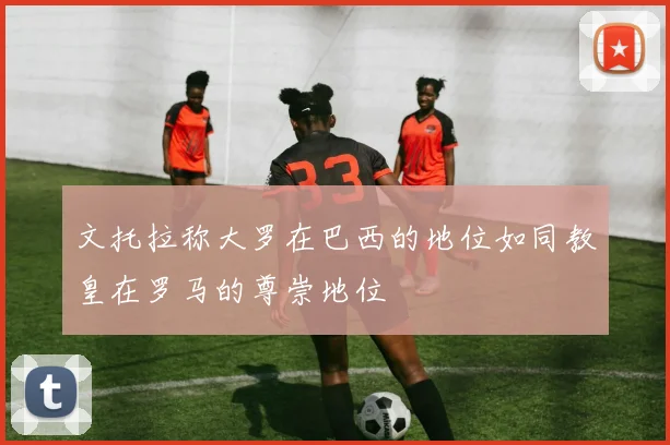 文托拉称大罗在巴西的地位如同教皇在罗马的尊崇地位