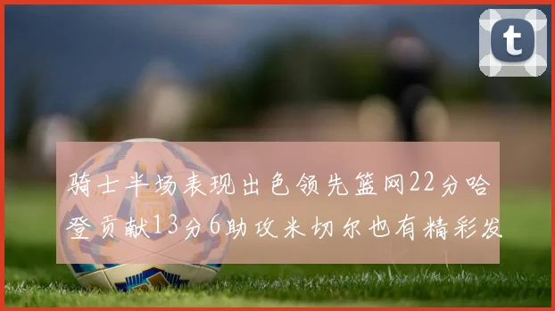 骑士半场表现出色领先篮网22分哈登贡献13分6助攻米切尔也有精彩发挥