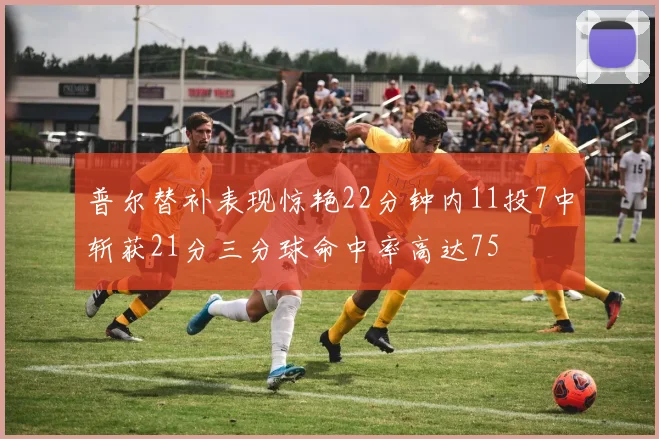 普尔替补表现惊艳22分钟内11投7中斩获21分三分球命中率高达75