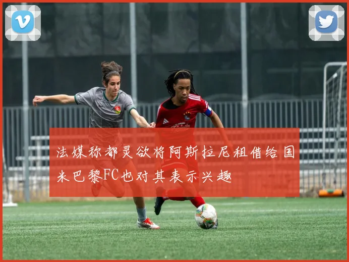 法媒称都灵欲将阿斯拉尼租借给国米巴黎FC也对其表示兴趣