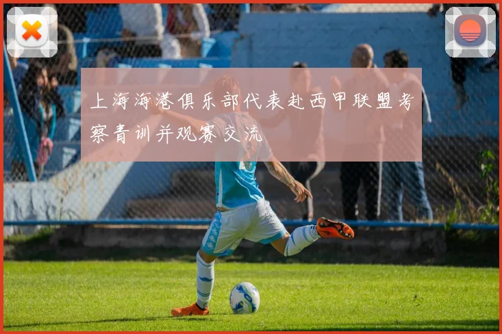 上海海港俱乐部代表赴西甲联盟考察青训并观赛交流