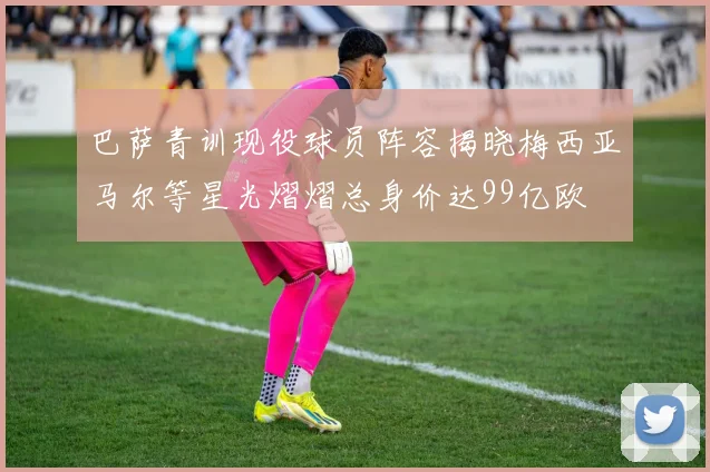 巴萨青训现役球员阵容揭晓梅西亚马尔等星光熠熠总身价达99亿欧