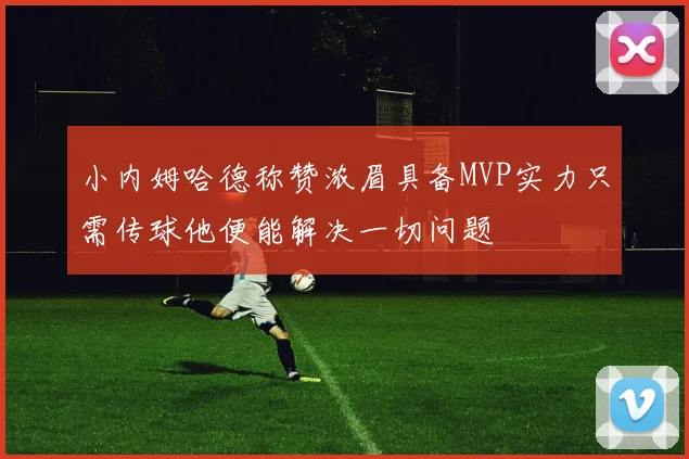 小内姆哈德称赞浓眉具备MVP实力只需传球他便能解决一切问题