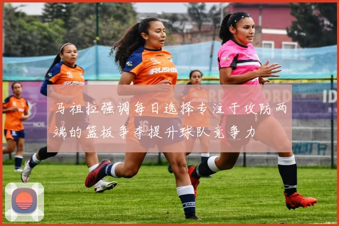 马祖拉强调每日选择专注于攻防两端的篮板争夺提升球队竞争力