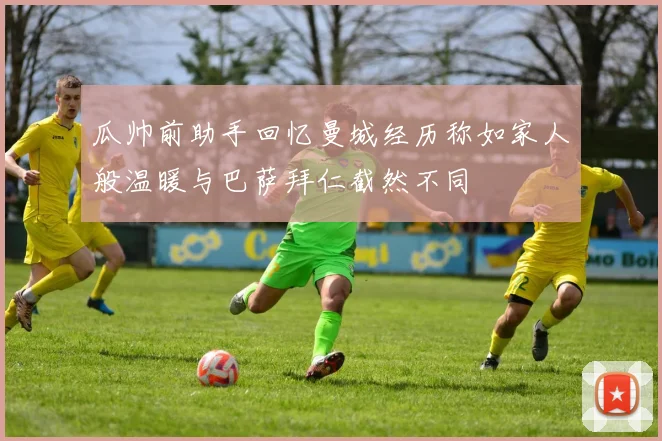 瓜帅前助手回忆曼城经历称如家人般温暖与巴萨拜仁截然不同