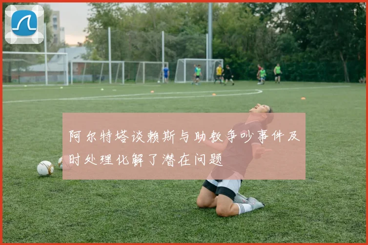 阿尔特塔谈赖斯与助教争吵事件及时处理化解了潜在问题