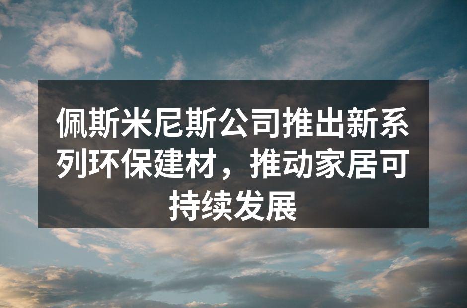 佩斯米尼斯公司推出新系列环保建材，推动家居可持续发展